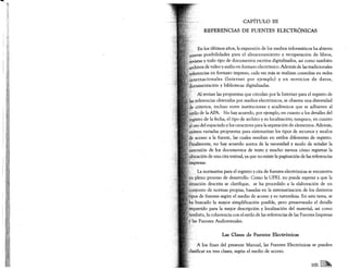 CAPÍTULO In
          REFERENCIAS DE FUENTES ELECTRÓNICAS


           los últimos años, la expansión de los medios informáticos ha abierto
           posibilidades para el almacenamiento y recuperación de libros,
    :vistasy todo tipo de documentos escritos digitalizados, así como también
    en.ivosde video y audio en formato electrónico. Además de las tradicionales
    ..erencias en formato impreso, cada vez más se realizan consultas en redes
      ternacionales   (Internet  por ejemplo) y en servicios de datos,
     >cumentación y bibliotecas digitalizadas.

      Alrevisar las propuestas que circulan por la Internet para el registro de
     referencias obtenidas por medios electrónicos, se observa una diversidad
       criterios, incluso entre instituciones y académicos que se adhieren al
     ilode la APA. No hay acuerdo, por ejemplo, en cuanto a los detalles del
      istrb de la fecha, el tipo de archivo y su localización; tampoco, en cuanto
    lISO del espaciado y los caracteres para la separación de elementos. Además,

    isten variadas propuestas para sistematizar los tipos de recursos y modos
    . acceso a la fuente, las cuales resultan en estilos diferentes de registro.
      almente, no hay acuerdo acerca de la necesidad y modo de señalar la
      ensión de los documentos de texto y mucho menos cómo registrar la
     icación de una cita textual, ya que no existe la paginación de las referencias
     presas.
        La normativa para el registro y cita de fuentes electrónicas se encuentra
,




      pleno proceso de desarrollo. Como la UPEL no puede esperar a que la
     . ación descrita se clarifique, se ha procedido a la elaboración de un
    )ljunto de normas propias, basadas en la sistematización de los distintos
    *osde· fuentes según el medio de acceso y su naturaleza. En esta tarea, se
     buscado la mayor simplificación posible, pero preservando el detalle
     uerido para la mejor descripción y localización del material, así como
     bién, la coherencia con el estilo de las referencias de las Fuentes Impresas
    as Fuentes Audiovisuales.


                    Las Clases de Fuentes Electrónicas

      A los fines del presente Manual, las Fuentes Electrónicas se pueden
           en tres clases, según el medio de acceso.


                                                                       105 []]~