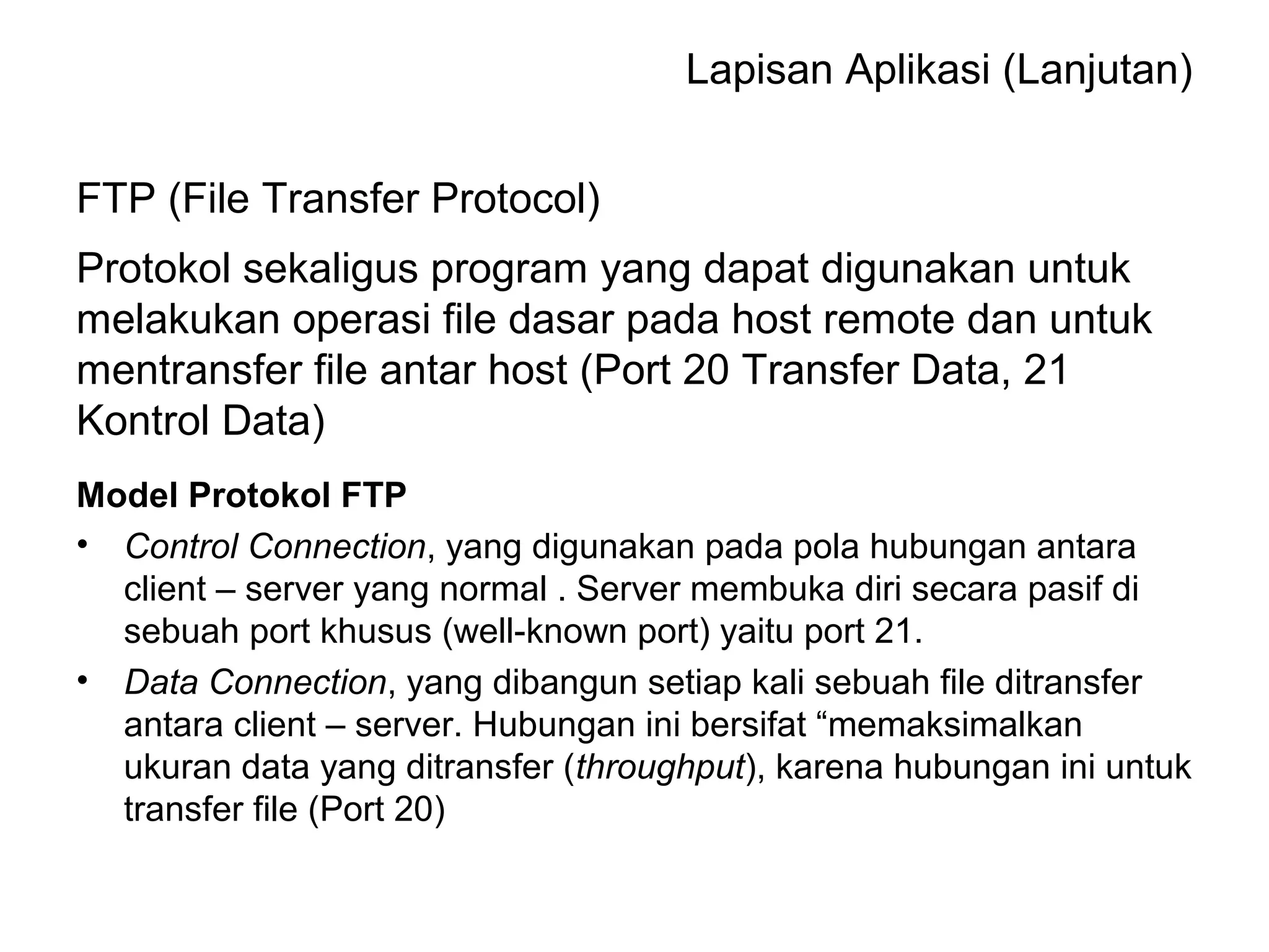 Lapisan Aplikasi (Lanjutan) 
FTP (File Transfer Protocol) 
Protokol sekaligus program yang dapat digunakan untuk 
melakukan operasi file dasar pada host remote dan untuk 
mentransfer file antar host (Port 20 Transfer Data, 21 
Kontrol Data) 
Model Protokol FTP 
• Control Connection, yang digunakan pada pola hubungan antara 
client – server yang normal . Server membuka diri secara pasif di 
sebuah port khusus (well-known port) yaitu port 21. 
• Data Connection, yang dibangun setiap kali sebuah file ditransfer 
antara client – server. Hubungan ini bersifat “memaksimalkan 
ukuran data yang ditransfer (throughput), karena hubungan ini untuk 
transfer file (Port 20) 
 