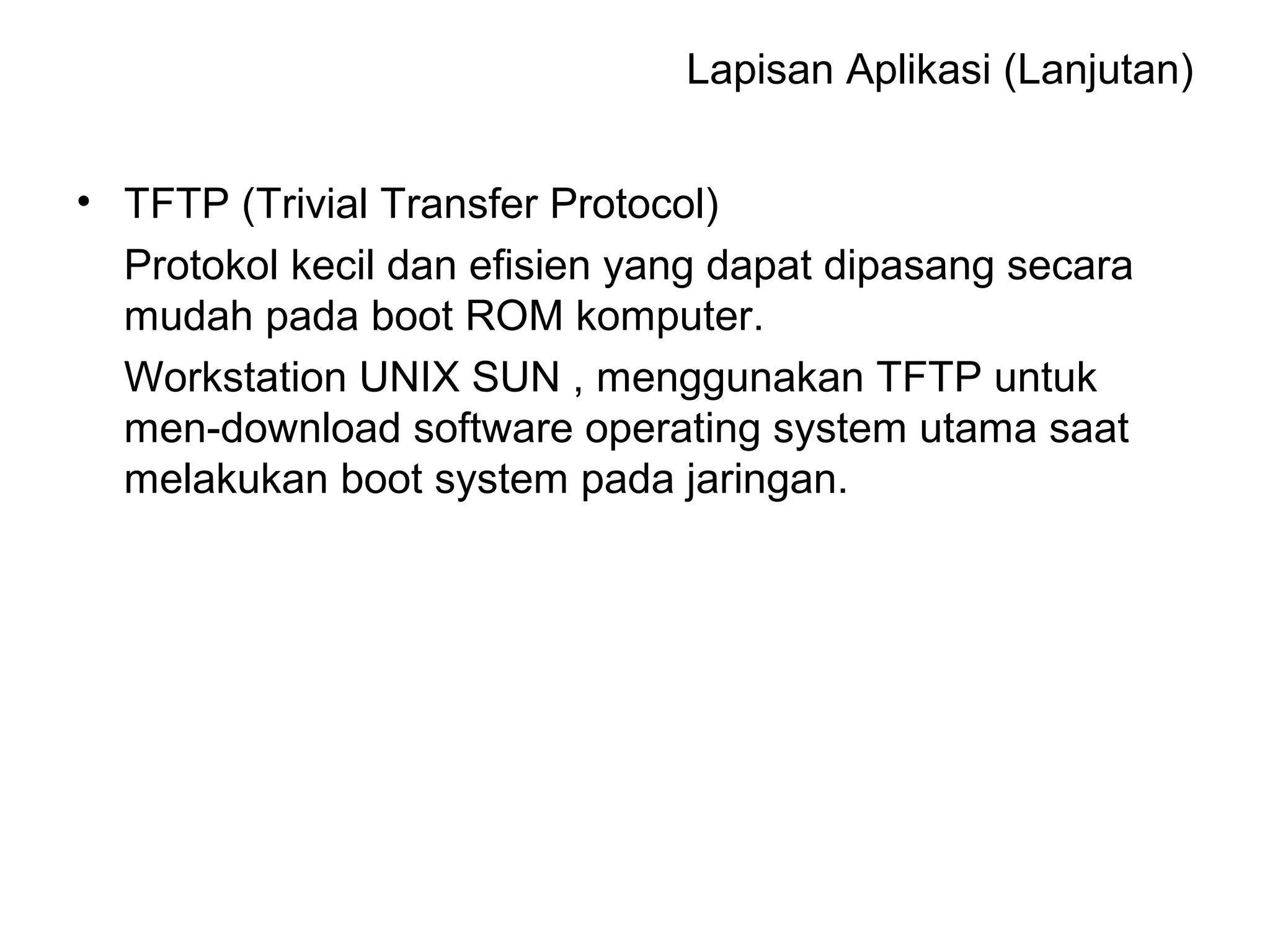 Lapisan Aplikasi (Lanjutan) 
• TFTP (Trivial Transfer Protocol) 
Protokol kecil dan efisien yang dapat dipasang secara 
mudah pada boot ROM komputer. 
Workstation UNIX SUN , menggunakan TFTP untuk 
men-download software operating system utama saat 
melakukan boot system pada jaringan. 
 