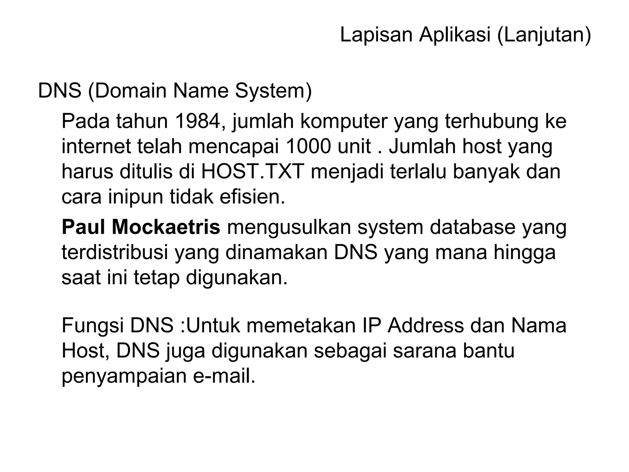 Lapisan Aplikasi (Lanjutan) 
DNS (Domain Name System) 
Pada tahun 1984, jumlah komputer yang terhubung ke 
internet telah mencapai 1000 unit . Jumlah host yang 
harus ditulis di HOST.TXT menjadi terlalu banyak dan 
cara inipun tidak efisien. 
Paul Mockaetris mengusulkan system database yang 
terdistribusi yang dinamakan DNS yang mana hingga 
saat ini tetap digunakan. 
Fungsi DNS :Untuk memetakan IP Address dan Nama 
Host, DNS juga digunakan sebagai sarana bantu 
penyampaian e-mail. 
 