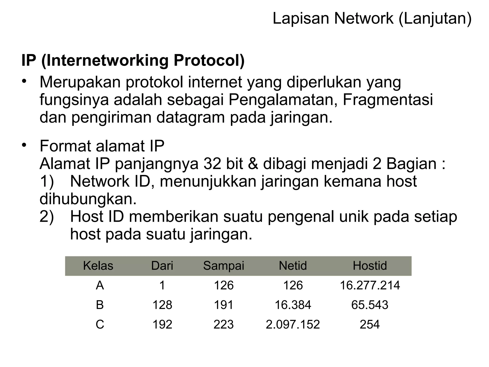 Lapisan Network (Lanjutan) 
IP (Internetworking Protocol) 
• Merupakan protokol internet yang diperlukan yang 
fungsinya adalah sebagai Pengalamatan, Fragmentasi 
dan pengiriman datagram pada jaringan. 
• Format alamat IP 
Alamat IP panjangnya 32 bit & dibagi menjadi 2 Bagian : 
1) Network ID, menunjukkan jaringan kemana host 
dihubungkan. 
2) Host ID memberikan suatu pengenal unik pada setiap 
host pada suatu jaringan. 
Kelas Dari Sampai Netid Hostid 
A 1 126 126 16.277.214 
B 128 191 16.384 65.543 
C 192 223 2.097.152 254 
 
