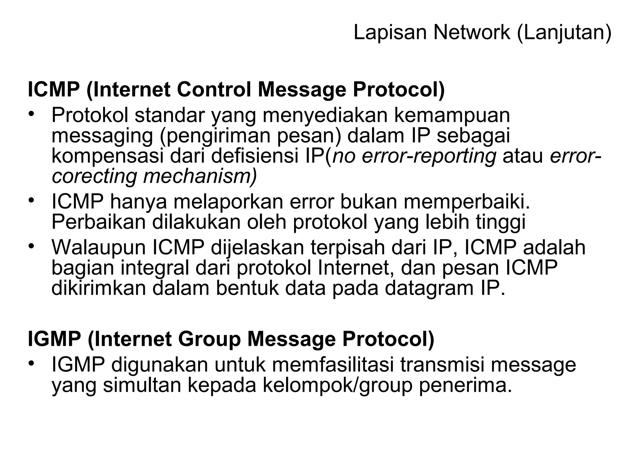 Lapisan Network (Lanjutan) 
ICMP (Internet Control Message Protocol) 
• Protokol standar yang menyediakan kemampuan 
messaging (pengiriman pesan) dalam IP sebagai 
kompensasi dari defisiensi IP(no error-reporting atau error-corecting 
mechanism) 
• ICMP hanya melaporkan error bukan memperbaiki. 
Perbaikan dilakukan oleh protokol yang lebih tinggi 
• Walaupun ICMP dijelaskan terpisah dari IP, ICMP adalah 
bagian integral dari protokol Internet, dan pesan ICMP 
dikirimkan dalam bentuk data pada datagram IP. 
IGMP (Internet Group Message Protocol) 
• IGMP digunakan untuk memfasilitasi transmisi message 
yang simultan kepada kelompok/group penerima. 
 