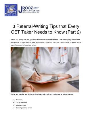 3 Referral-Writing Tips that Every
OET Taker Needs to Know (Part 2)
In the OET writing sub-test, you’ll be tasked to write a medical letter. It can be anything from a letter
of discharge for a patient to a letter of advice for a guardian. The most common type to appear in the
exam, however, is the referral letter.
Before you take the test, it’s imperative that you know how to write referral letters that are:
 Accurate
 Comprehensive
 well-structured
 free of grammar errors
 