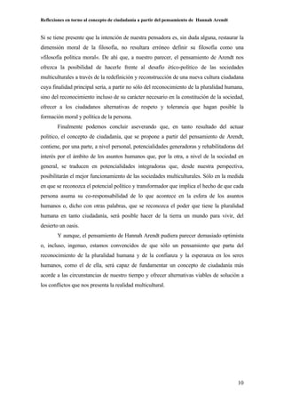 Reflexiones en torno al concepto de ciudadanía a partir del pensamiento de Hannah Arendt
10
Si se tiene presente que la intención de nuestra pensadora es, sin duda alguna, restaurar la
dimensión moral de la filosofía, no resultara erróneo definir su filosofía como una
»filosofía política moral«. De ahí que, a nuestro parecer, el pensamiento de Arendt nos
ofrezca la posibilidad de hacerle frente al desafío ético-político de las sociedades
multiculturales a través de la redefinición y reconstrucción de una nueva cultura ciudadana
cuya finalidad principal sería, a partir no sólo del reconocimiento de la pluralidad humana,
sino del reconocimiento incluso de su carácter necesario en la constitución de la sociedad,
ofrecer a los ciudadanos alternativas de respeto y tolerancia que hagan posible la
formación moral y política de la persona.
Finalmente podemos concluir aseverando que, en tanto resultado del actuar
político, el concepto de ciudadanía, que se propone a partir del pensamiento de Arendt,
contiene, por una parte, a nivel personal, potencialidades generadoras y rehabilitadoras del
interés por el ámbito de los asuntos humanos que, por la otra, a nivel de la sociedad en
general, se traducen en potencialidades integradoras que, desde nuestra perspectiva,
posibilitarán el mejor funcionamiento de las sociedades multiculturales. Sólo en la medida
en que se reconozca el potencial político y transformador que implica el hecho de que cada
persona asuma su co-responsabilidad de lo que acontece en la esfera de los asuntos
humanos o, dicho con otras palabras, que se reconozca el poder que tiene la pluralidad
humana en tanto ciudadanía, será posible hacer de la tierra un mundo para vivir, del
desierto un oasis.
Y aunque, el pensamiento de Hannah Arendt pudiera parecer demasiado optimista
o, incluso, ingenuo, estamos convencidos de que sólo un pensamiento que parta del
reconocimiento de la pluralidad humana y de la confianza y la esperanza en los seres
humanos, como el de ella, será capaz de fundamentar un concepto de ciudadanía más
acorde a las circunstancias de nuestro tiempo y ofrecer alternativas viables de solución a
los conflictos que nos presenta la realidad multicultural.
 