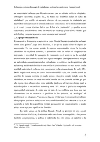 Reflexiones en torno al concepto de ciudadanía a partir del pensamiento de Hannah Arendt
5
en una sociedad en la que, por diferentes razones -por ser asilados políticos, refugiados,
extranjeros residentes, ilegales etc.-, no todos sus miembros tienen el status de
ciudadano?, ¿es posible y/o deseable disponer de un concepto de ciudadanía que
responda a las necesidades de una realidad social caracterizada por la multiculturalidad?
y, si es así, ¿en qué términos habría que definir a la ciudadanía?, ¿es posible seguir
concibiendo a la ciudadanía como un derecho que se otorga y/o se recibe, o habría que
redefinirla y comenzar a pensarla como una capacidad humana?
2. La propuesta arendtiana
En su negativa de asumirse y reconocerse como filósofa Hannah Arendt define su hacer
como teoría política4
, cuya única finalidad, si es que se puede hablar de alguna, es
comprender. En este mismo sentido, la presente comunicación retoma la herencia
arendtiana, en un primer momento, al presentarse como un intento de comprender la
relevancia y necesidad del concepto de ciudadanía en el contexto de la sociedad
multicultural; pero también, recurre a su legado conceptual con la pretensión de indagar
en qué medida, conceptos como el de »pluralidad« y »política«, pueden contribuir a la
reflexión y posible redefinición de una noción de ciudadanía que sea más acorde con la
realidad sociocultural en la que nos encontramos en la primera década del siglo XXI.
Dicha empresa nos parece por demás interesante debido a que, aun cuando Arendt no
escribió de manera explícita ni mucho menos exhaustiva ningún tratado sobre la
ciudadanía, es un tema de suma relevancia tanto en su vida, como en su obra, ya que
ella misma vivió algunos años como apátrida, desde que el Nazismo alemán negó a
todos los judíos la nacionalidad alemana y hasta 1951, año en el que le fue otorgada la
nacionalidad americana; de modo que se trata de un problema que tiene que ver
directamente con su existencia: el problema de los apátridas, los “sin-hogar”, el
problema de los refugiados. Y es que, no hay que olvidar que el pensamiento arendtiano
siempre parte y remite a un hecho o a un acontecimiento histórico concreto, es decir, se
desarrolla a partir de un problema político que adquiere en su pensamiento, y quizás
muy a pesar suyo, una significación filosófica.
En tanto teórica de la política Hannah Arendt se propone no sólo pensar
acontecimientos históricos y fenómenos socioculturales de manera política, sino pensar
también, concretamente, la política y redefinirla. En este intento de redefinir a la
4
. Cfr. Hannah Arendt, “Fernsehengespräch mit Günter Gaus” (Oktober 1964) en Ich will verstehen,
Piper, München, 1996.
 