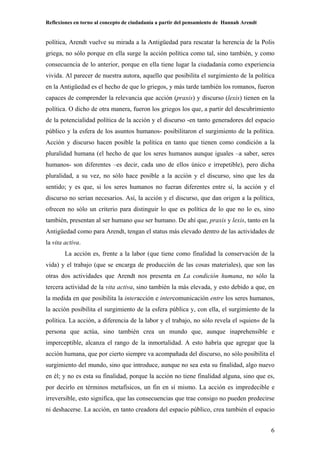 Reflexiones en torno al concepto de ciudadanía a partir del pensamiento de Hannah Arendt
6
política, Arendt vuelve su mirada a la Antigüedad para rescatar la herencia de la Polis
griega, no sólo porque en ella surge la acción política como tal, sino también, y como
consecuencia de lo anterior, porque en ella tiene lugar la ciudadanía como experiencia
vivida. Al parecer de nuestra autora, aquello que posibilita el surgimiento de la política
en la Antigüedad es el hecho de que lo griegos, y más tarde también los romanos, fueron
capaces de comprender la relevancia que acción (praxis) y discurso (lexis) tienen en la
política. O dicho de otra manera, fueron los griegos los que, a partir del descubrimiento
de la potencialidad política de la acción y el discurso -en tanto generadores del espacio
público y la esfera de los asuntos humanos- posibilitaron el surgimiento de la política.
Acción y discurso hacen posible la política en tanto que tienen como condición a la
pluralidad humana (el hecho de que los seres humanos aunque iguales –a saber, seres
humanos- son diferentes –es decir, cada uno de ellos único e irrepetible), pero dicha
pluralidad, a su vez, no sólo hace posible a la acción y el discurso, sino que les da
sentido; y es que, si los seres humanos no fueran diferentes entre sí, la acción y el
discurso no serían necesarios. Así, la acción y el discurso, que dan origen a la política,
ofrecen no sólo un criterio para distinguir lo que es política de lo que no lo es, sino
también, presentan al ser humano qua ser humano. De ahí que, praxis y lexis, tanto en la
Antigüedad como para Arendt, tengan el status más elevado dentro de las actividades de
la vita activa.
La acción es, frente a la labor (que tiene como finalidad la conservación de la
vida) y el trabajo (que se encarga de producción de las cosas materiales), que son las
otras dos actividades que Arendt nos presenta en La condición humana, no sólo la
tercera actividad de la vita activa, sino también la más elevada, y esto debido a que, en
la medida en que posibilita la interacción e intercomunicación entre los seres humanos,
la acción posibilita el surgimiento de la esfera pública y, con ella, el surgimiento de la
política. La acción, a diferencia de la labor y el trabajo, no sólo revela el »quien« de la
persona que actúa, sino también crea un mundo que, aunque inaprehensible e
imperceptible, alcanza el rango de la inmortalidad. A esto habría que agregar que la
acción humana, que por cierto siempre va acompañada del discurso, no sólo posibilita el
surgimiento del mundo, sino que introduce, aunque no sea esta su finalidad, algo nuevo
en él; y no es esta su finalidad, porque la acción no tiene finalidad alguna, sino que es,
por decirlo en términos metafísicos, un fin en sí mismo. La acción es impredecible e
irreversible, esto significa, que las consecuencias que trae consigo no pueden predecirse
ni deshacerse. La acción, en tanto creadora del espacio público, crea también el espacio
 