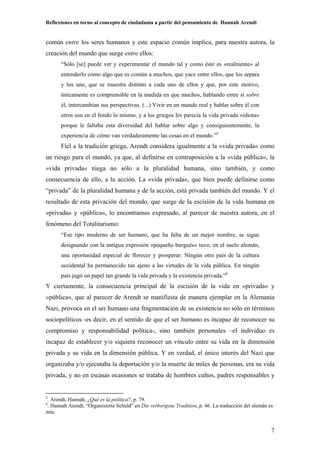Reflexiones en torno al concepto de ciudadanía a partir del pensamiento de Hannah Arendt
7
común entre los seres humanos y este espacio común implica, para nuestra autora, la
creación del mundo que surge entre ellos:
“Sólo [se] puede ver y experimentar el mundo tal y como éste es »realmente« al
entenderlo como algo que es común a muchos, que yace entre ellos, que los separa
y los une, que se muestra distinto a cada uno de ellos y que, por este motivo,
únicamente es comprensible en la medida en que muchos, hablando entre sí sobre
él, intercambian sus perspectivas. (...) Vivir en un mundo real y hablar sobre él con
otros son en el fondo lo mismo, y a los griegos les parecía la vida privada »idiota«
porque le faltaba esta diversidad del hablar sobre algo y consiguientemente, la
experiencia de cómo van verdaderamente las cosas en el mundo.”5
Fiel a la tradición griega, Arendt considera igualmente a la »vida privada« como
un riesgo para el mundo, ya que, al definirse en contraposición a la »vida pública«, la
»vida privada« niega no sólo a la pluralidad humana, sino también, y como
consecuencia de ello, a la acción. La »vida privada«, que bien puede definirse como
“privada” de la pluralidad humana y de la acción, está privada también del mundo. Y el
resultado de esta privación del mundo, que surge de la escisión de la vida humana en
»privada« y »pública«, lo encontramos expresado, al parecer de nuestra autora, en el
fenómeno del Totalitarismo:
“Ese tipo moderno de ser humano, que ha falta de un mejor nombre, se sigue
designando con la antigua expresión »pequeño burgués« tuvo, en el suelo alemán,
una oportunidad especial de florecer y prosperar. Ningún otro país de la cultura
occidental ha permanecido tan ajeno a las virtudes de la vida pública. En ningún
país jugó un papel tan grande la vida privada y la existencia privada.“6
Y ciertamente, la consecuencia principal de la escisión de la vida en »privada« y
»pública«, que al parecer de Arendt se manifiesta de manera ejemplar en la Alemania
Nazi, provoca en el ser humano una fragmentación de su existencia no sólo en términos
sociopolíticos -es decir, en el sentido de que el ser humano es incapaz de reconocer su
compromiso y responsabilidad política-, sino también personales –el individuo es
incapaz de establecer y/o siquiera reconocer un vínculo entre su vida en la dimensión
privada y su vida en la dimensión pública. Y en verdad, el único interés del Nazi que
organizaba y/o ejecutaba la deportación y/o la muerte de miles de personas, era su vida
privada, y no en escasas ocasiones se trataba de hombres cultos, padres responsables y
5
. Arendt, Hannah, ¿Qué es la política?, p. 79.
6
. Hannah Arendt, “Organisierte Schuld” en Die verborgene Tradition, p. 46. La traducción del alemán es
mía.
 