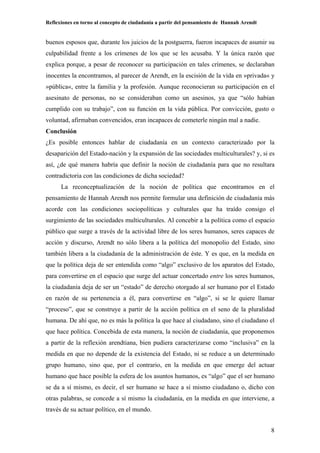 Reflexiones en torno al concepto de ciudadanía a partir del pensamiento de Hannah Arendt
8
buenos esposos que, durante los juicios de la postguerra, fueron incapaces de asumir su
culpabilidad frente a los crímenes de los que se les acusaba. Y la única razón que
explica porque, a pesar de reconocer su participación en tales crímenes, se declaraban
inocentes la encontramos, al parecer de Arendt, en la escisión de la vida en »privada« y
»pública«, entre la familia y la profesión. Aunque reconocieran su participación en el
asesinato de personas, no se consideraban como un asesinos, ya que “sólo habían
cumplido con su trabajo”, con su función en la vida pública. Por convicción, gusto o
voluntad, afirmaban convencidos, eran incapaces de cometerle ningún mal a nadie.
Conclusión
¿Es posible entonces hablar de ciudadanía en un contexto caracterizado por la
desaparición del Estado-nación y la expansión de las sociedades multiculturales? y, si es
así, ¿de qué manera habría que definir la noción de ciudadanía para que no resultara
contradictoria con las condiciones de dicha sociedad?
La reconceptualización de la noción de política que encontramos en el
pensamiento de Hannah Arendt nos permite formular una definición de ciudadanía más
acorde con las condiciones sociopolíticas y culturales que ha traído consigo el
surgimiento de las sociedades multiculturales. Al concebir a la política como el espacio
público que surge a través de la actividad libre de los seres humanos, seres capaces de
acción y discurso, Arendt no sólo libera a la política del monopolio del Estado, sino
también libera a la ciudadanía de la administración de éste. Y es que, en la medida en
que la política deja de ser entendida como “algo” exclusivo de los aparatos del Estado,
para convertirse en el espacio que surge del actuar concertado entre los seres humanos,
la ciudadanía deja de ser un “estado” de derecho otorgado al ser humano por el Estado
en razón de su pertenencia a él, para convertirse en “algo”, si se le quiere llamar
“proceso”, que se construye a partir de la acción política en el seno de la pluralidad
humana. De ahí que, no es más la política la que hace al ciudadano, sino el ciudadano el
que hace política. Concebida de esta manera, la noción de ciudadanía, que proponemos
a partir de la reflexión arendtiana, bien pudiera caracterizarse como “inclusiva” en la
medida en que no depende de la existencia del Estado, ni se reduce a un determinado
grupo humano, sino que, por el contrario, en la medida en que emerge del actuar
humano que hace posible la esfera de los asuntos humanos, es “algo” que el ser humano
se da a sí mismo, es decir, el ser humano se hace a sí mismo ciudadano o, dicho con
otras palabras, se concede a sí mismo la ciudadanía, en la medida en que interviene, a
través de su actuar político, en el mundo.
 