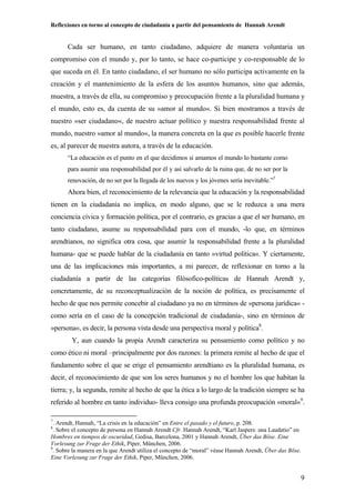 Reflexiones en torno al concepto de ciudadanía a partir del pensamiento de Hannah Arendt
9
Cada ser humano, en tanto ciudadano, adquiere de manera voluntaria un
compromiso con el mundo y, por lo tanto, se hace co-participe y co-responsable de lo
que suceda en él. En tanto ciudadano, el ser humano no sólo participa activamente en la
creación y el mantenimiento de la esfera de los asuntos humanos, sino que además,
muestra, a través de ella, su compromiso y preocupación frente a la pluralidad humana y
el mundo, esto es, da cuenta de su »amor al mundo«. Si bien mostramos a través de
nuestro »ser ciudadano«, de nuestro actuar político y nuestra responsabilidad frente al
mundo, nuestro »amor al mundo«, la manera concreta en la que es posible hacerle frente
es, al parecer de nuestra autora, a través de la educación.
“La educación es el punto en el que decidimos si amamos el mundo lo bastante como
para asumir una responsabilidad por él y así salvarlo de la ruina que, de no ser por la
renovación, de no ser por la llegada de los nuevos y los jóvenes sería inevitable.”7
Ahora bien, el reconocimiento de la relevancia que la educación y la responsabilidad
tienen en la ciudadanía no implica, en modo alguno, que se le reduzca a una mera
conciencia cívica y formación política, por el contrario, es gracias a que el ser humano, en
tanto ciudadano, asume su responsabilidad para con el mundo, -lo que, en términos
arendtianos, no significa otra cosa, que asumir la responsabilidad frente a la pluralidad
humana- que se puede hablar de la ciudadanía en tanto »virtud política«. Y ciertamente,
una de las implicaciones más importantes, a mi parecer, de reflexionar en torno a la
ciudadanía a partir de las categorías filósofico-políticas de Hannah Arendt y,
concretamente, de su reconceptualización de la noción de política, es precisamente el
hecho de que nos permite concebir al ciudadano ya no en términos de »persona jurídica« -
como sería en el caso de la concepción tradicional de ciudadanía-, sino en términos de
»persona«, es decir, la persona vista desde una perspectiva moral y política8
.
Y, aun cuando la propia Arendt caracteriza su pensamiento como político y no
como ético ni moral –principalmente por dos razones: la primera remite al hecho de que el
fundamento sobre el que se erige el pensamiento arendtiano es la pluralidad humana, es
decir, el reconocimiento de que son los seres humanos y no el hombre los que habitan la
tierra; y, la segunda, remite al hecho de que la ética a lo largo de la tradición siempre se ha
referido al hombre en tanto individuo- lleva consigo una profunda preocupación »moral«9
.
7
. Arendt, Hannah, “La crisis en la educación” en Entre el pasado y el futuro, p. 208.
8
. Sobre el concepto de persona en Hannah Arendt Cfr. Hannah Arendt, “Karl Jaspers: una Laudatio” en
Hombres en tiempos de oscuridad, Gedisa, Barcelona, 2001 y Hannah Arendt, Über das Böse. Eine
Vorlesung zur Frage der Ethik, Piper, München, 2006.
9
. Sobre la manera en la que Arendt utiliza el concepto de “moral” véase Hannah Arendt, Über das Böse.
Eine Vorlesung zur Frage der Ethik, Piper, München, 2006.
 