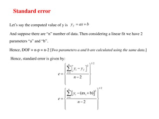 Standard error
Let’s say the computed value of y is
And suppose there are “n” number of data. Then considering a linear fit we have 2
parameters “a” and “b”.
Hence, DOF = n-p = n-2 [Two parameters a and b are calculated using the same data.]
Hence, standard error is given by:
f
y ax b
= +
[ ]
1/2
2
1
1/2
2
i
1
2
(ax b)
2
n
i f
i
n
i
i
y y
e
n
y
e
n
=
=
ì ü
é ù
-
ï ï
ë û
ï ï
= í ý
-
ï ï
ï ï
î þ
ì ü
- +
ï ï
ï ï
= í ý
-
ï ï
ï ï
î þ
å
å
 