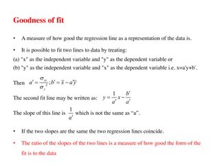 Goodness of fit
• A measure of how good the regression line as a representation of the data is.
• It is possible to fit two lines to data by treating:
(a) "x" as the independent variable and "y" as the dependent variable or
(b) "y" as the independent variable and "x" as the dependent variable i.e. x=a'y+b'.
Then
The second fit line may be written as:
The slope of this line is which is not the same as “a”.
• If the two slopes are the same the two regression lines coincide.
• The ratio of the slopes of the two lines is a measure of how good the form of the
fit is to the data
2
;
xy
y
a b x a y
s
s
¢ ¢ ¢
= = -
1 b
y x
a a
¢
= -
¢ ¢
1
a¢
 