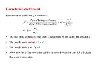 Correlation coefficient
The correlation coefficient ρ is defined as:
• The sign of the correlation coefficient is determined by the sign of the covariance.
• The correlation is perfect if ρ = ±1 .
• The correlation is poor if ρ ≈ 0 .
• Absolute value of the correlation coefficient should be greater than 0.5 to indicate
that y and x are related.
2
2
2 2
1
aa
2
xy
x y
xy
x y
slopeof st regressionline
slopeof nd regressionline
or
s
r
s s
s
r
s s
¢
= = =
= ±
 