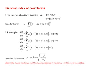 General index of correlation
Let’s suppose a function z is defined as :
Standard error:
LS principle:
Index of correlation:
Basically means variance w.r.t to mean compared to variance w.r.t to local mean (fit).
2
2
1
y
s
or R
r
s
= ± -
( )
( , )
z f x y
z ax by c
=
= + +
( )
( )
( )
1
1
1
2 ( ) 0;
2 ( ) 0;
2 0;
n
i i i i
i
n
i i i i
i
n
i i i
i
S
z ax by c x
a
S
z ax by c y
b
S
z ax by c
c
=
=
=
¶
= - + + - =
é ù
ë û
¶
¶
= - + + - =
é ù
ë û
¶
¶
= - + + =
é ù
ë û
¶
å
å
å
( )
2
1
n
i i i
i
S z ax by c
=
= - + +
é ù
ë û
å
 