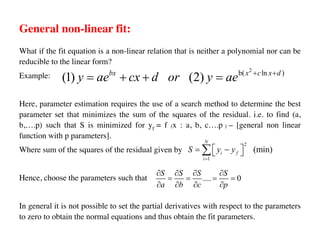 General non-linear fit:
What if the fit equation is a non-linear relation that is neither a polynomial nor can be
reducible to the linear form?
Example:
Here, parameter estimation requires the use of a search method to determine the best
parameter set that minimizes the sum of the squares of the residual. i.e. to find (a,
b,….p) such that S is minimized for yf = f (x : a, b, c….p ) – [general non linear
function with p parameters].
Where sum of the squares of the residual given by
Hence, choose the parameters such that
In general it is not possible to set the partial derivatives with respect to the parameters
to zero to obtain the normal equations and thus obtain the fit parameters.
2
b( ln )
(1) (2)
bx x c x d
y ae cx d or y ae + +
= + + =
2
1
(min)
N
i f
i
S y y
=
é ù
= -
ë û
å
.... 0
S S S S
a b c p
¶ ¶ ¶ ¶
= = = =
¶ ¶ ¶ ¶
 