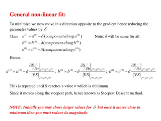 General non-linear fit:
To minimize we now move in a direction opposite to the gradient hence reducing the
parameter values by
Thus Note: will be same for all
Hence,
This is repeated until S reaches a value which is minimum.
Since it moves along the steepest path, hence known as Steepest Descent method.
NOTE: Initially you may chose larger values for but once it moves close to
minimum then you must reduce its magnitude.
d
(1) (0) (0)
(1) (0) (0)
(1) (0) (0)
( )
( )
c ( )
a a component along a
b b component along b
c component along c
d
d
d
= -
= -
= -
(0) (0) (0) (0) (0) (0) (0) (0) (0)
(0) (0) (0) (0) (0) (0) (0) (0) (0)
,b ,c ,b ,c ,b ,c
,b ,c ,b ,c ,b ,c
(1) (0) (1) (0) (1) (0)
; ; c
a a a
a a a
S S S
a b c
a a b b c
S S S
d d d
¶ ¶ ¶
¶ ¶ ¶
= - = - = -
Ñ Ñ Ñ
d
e
d
 