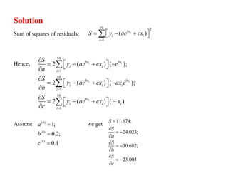 Solution
Sum of squares of residuals:
Hence,
Assume we get
10 2
1
( )
i
bx
i i
i
S y ae cx
=
é ù
= - +
ë û
å
10
1
10
1
10
1
2 ( ) ( );
2 ( ) ( );
2 ( ) ( )
i i
i i
i
bx bx
i i
i
bx bx
i i i
i
bx
i i i
i
S
y ae cx e
a
S
y ae cx ax e
b
S
y ae cx x
c
=
=
=
¶
é ù
= - + -
ë û
¶
¶
é ù
= - + -
ë û
¶
¶
é ù
= - + -
ë û
¶
å
å
å
11.674;
24.023;
30.682;
23.003
S
S
a
S
b
S
c
=
¶
= -
¶
¶
= -
¶
¶
= -
¶
(0)
(0)
(0)
1;
0.2;
c 0.1
a
b
=
=
=
 