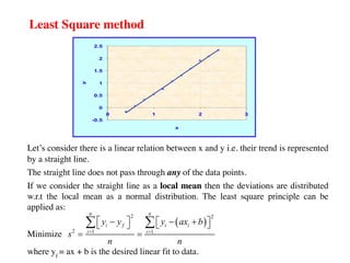 Least Square method
Let’s consider there is a linear relation between x and y i.e. their trend is represented
by a straight line.
The straight line does not pass through any of the data points.
If we consider the straight line as a local mean then the deviations are distributed
w.r.t the local mean as a normal distribution. The least square principle can be
applied as:
Minimize
where yf
= ax + b is the desired linear fit to data.
( )
2 2
2 1 1
n n
i f i i
i i
y y y ax b
s
n n
= =
é ù
- - +
é ù
ë û
ë û
= =
å å
 