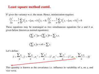 Least square method contd.
S2 gives the variance w.r.t. the mean. Hence, minimization requires:
These equations may be rearranged as two simultaneous equations for a and b as
given below (known as normal equations):
Let’s define:
This quantity is known as the covariance i.e. influence in variability of xi on yi and
vice versa.
( ) ( )
2 2
1 1
1 1
2 0; 2 0
n n
i i i i i
i i
s s
y ax b x y ax b
a n b n
= =
¶ ¶
= - - + = = - - + =
é ù é ù
ë û ë û
¶ ¶
å å
( ) ( )
( )
2
i i i i
i i
x a x b x y
x a nb y
+ =
+ =
å å å
å å
2 2
2 2 2 2
, , , ;
i i i i i i
x y xy
x y x y x y
x y x y xy
n n n n n
s s s
= = = - = - = -
å å å å å
 
