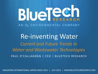 Re-inventing Water
           Current and Future Trends in
        Water and Wastewater Technologies
       PA U L O ’C A L L A G H A N | C E O | B LU E T E C H R E S E A R C H



SINGAPORE INTERNATIONAL WATER WEEK 2012 | JULY 2012 | WWW.BLUETECHRESEARCH.COM
 