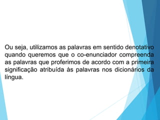 Ou seja, utilizamos as palavras em sentido denotativo
quando queremos que o co-enunciador compreenda
as palavras que proferimos de acordo com a primeira
significação atribuída às palavras nos dicionários da
língua.
LÍNGUA PORTUGUESA, 6º Ano do Ensino
Fundamental
Relação de denotação e conotação
 
