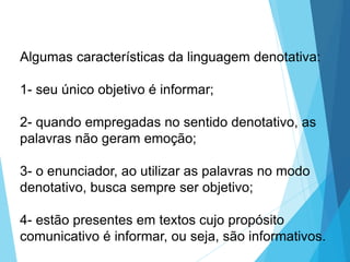 Algumas características da linguagem denotativa:
1- seu único objetivo é informar;
2- quando empregadas no sentido denotativo, as
palavras não geram emoção;
3- o enunciador, ao utilizar as palavras no modo
denotativo, busca sempre ser objetivo;
4- estão presentes em textos cujo propósito
comunicativo é informar, ou seja, são informativos.
LÍNGUA PORTUGUESA, 6º Ano do Ensino
Fundamental
Relação de denotação e conotação
 