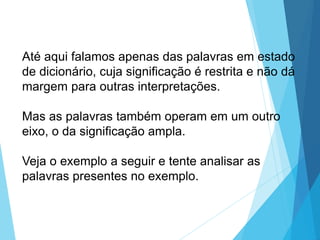 Até aqui falamos apenas das palavras em estado
de dicionário, cuja significação é restrita e não dá
margem para outras interpretações.
Mas as palavras também operam em um outro
eixo, o da significação ampla.
Veja o exemplo a seguir e tente analisar as
palavras presentes no exemplo.
LÍNGUA PORTUGUESA, 6º Ano do Ensino
Fundamental
Relação de denotação e conotação
 