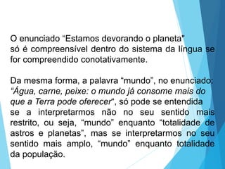 O enunciado “Estamos devorando o planeta"
só é compreensível dentro do sistema da língua se
for compreendido conotativamente.
Da mesma forma, a palavra “mundo”, no enunciado:
“Água, carne, peixe: o mundo já consome mais do
que a Terra pode oferecer“, só pode se entendida
se a interpretarmos não no seu sentido mais
restrito, ou seja, “mundo” enquanto “totalidade de
astros e planetas”, mas se interpretarmos no seu
sentido mais amplo, “mundo” enquanto totalidade
da população.
LÍNGUA PORTUGUESA, 6º Ano do Ensino
Fundamental
Relação de denotação e conotação
 