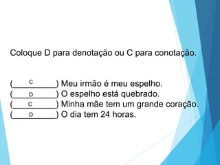 Coloque D para denotação ou C para conotação.
(_________) Meu irmão é meu espelho.
(_________) O espelho está quebrado.
(_________) Minha mãe tem um grande coração.
(_________) O dia tem 24 horas.
C
D
C
D
LÍNGUA PORTUGUESA, 6º Ano do Ensino
Fundamental
Relação de denotação e conotação
 