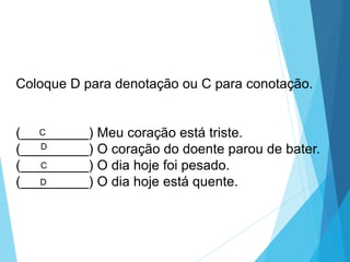 Coloque D para denotação ou C para conotação.
(_________) Meu coração está triste.
(_________) O coração do doente parou de bater.
(_________) O dia hoje foi pesado.
(_________) O dia hoje está quente.
D
C
D
C
LÍNGUA PORTUGUESA, 6º Ano do Ensino
Fundamental
Relação de denotação e conotação
 
