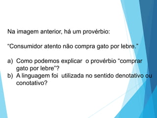 Na imagem anterior, há um provérbio:
“Consumidor atento não compra gato por lebre.”
a) Como podemos explicar o provérbio “comprar
gato por lebre”?
b) A linguagem foi utilizada no sentido denotativo ou
conotativo?
LÍNGUA PORTUGUESA, 6º Ano do Ensino
Fundamental
Relação de denotação e conotação
 
