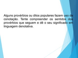Alguns provérbios ou ditos populares fazem uso da
conotação. Tente compreender os sentidos dos
provérbios que seguem e dê o seu significado em
linguagem denotativa.
LÍNGUA PORTUGUESA, 6º Ano do Ensino
Fundamental
Relação de denotação e conotação
 