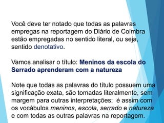 Você deve ter notado que todas as palavras
empregas na reportagem do Diário de Coimbra
estão empregadas no sentido literal, ou seja,
sentido denotativo.
Vamos analisar o título: Meninos da escola do
Serrado aprenderam com a natureza
Note que todas as palavras do título possuem uma
significação exata, são tomadas literalmente, sem
margem para outras interpretações; é assim com
os vocábulos meninos, escola, serrado e natureza
e com todas as outras palavras na reportagem.
LÍNGUA PORTUGUESA, 6º Ano do Ensino
Fundamental
Relação de denotação e conotação
 