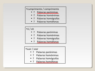 •cumprimento / comprimento
• ? Palavras parónimas
• ? Palavras homónimas
• ? Palavras homógrafas
• ? Palavras homófonas
•ó / oh
• ? Palavras parónimas
• ? Palavras homónimas
• ? Palavras homógrafas
• ? Palavras homófonas
•suar / soar
• ? Palavras parónimas
• ? Palavras homónimas
• ? Palavras homógrafas
• ? Palavras homófonas
 