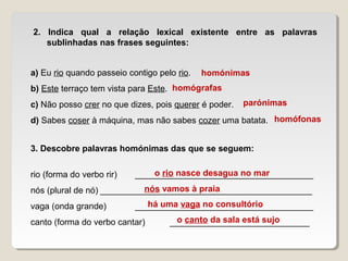 2. Indica qual a relação lexical existente entre as palavras
sublinhadas nas frases seguintes:
a) Eu rio quando passeio contigo pelo rio.
b) Este terraço tem vista para Este.
c) Não posso crer no que dizes, pois querer é poder.
d) Sabes coser à máquina, mas não sabes cozer uma batata.
3. Descobre palavras homónimas das que se seguem:
rio (forma do verbo rir) _____________________________________
nós (plural de nó) ____________________________________________
vaga (onda grande) _____________________________________
canto (forma do verbo cantar) _____________________________
homónimas
homógrafas
parónimas
homófonas
o rio nasce desagua no mar
nós vamos à praia
há uma vaga no consultório
o canto da sala está sujo
 