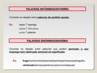 PALAVRAS ANTÓNIMAS/ANTONÍMIA
Consiste na relação entre palavras de sentido oposto.
Ex: rapaz  rapariga
rudeza  delicadeza
oculto  patente
PALAVRAS SINÓNIMAS/SINONÍMIA
Consiste na relação entre palavras que podem permutar o seu
emprego sem obstrução sensível do significado.
Ex: fraga/rocha/rochedo/penedo/penha/penhasco/pedregulho
obstinado/teimoso/pertinaz/casmurro/cabeçudo
 