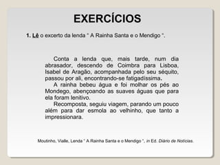 Conta a lenda que, mais tarde, num dia
abrasador, descendo de Coimbra para Lisboa,
Isabel de Aragão, acompanhada pelo seu séquito,
passou por ali, encontrando-se fatigadíssima.
A rainha bebeu água e foi molhar os pés ao
Mondego, abençoando as suaves águas que para
ela foram lenitivo.
Recomposta, seguiu viagem, parando um pouco
além para dar esmola ao velhinho, que tanto a
impressionara.
1. Lê o excerto da lenda “ A Rainha Santa e o Mendigo “.
Moutinho, Vialle, Lenda “ A Rainha Santa e o Mendigo “, in Ed. Diário de Notícias.
EXERCÍCIOS
 