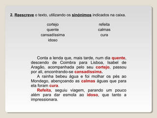 cortejo refeita
quente calmas
cansadíssima cura
idoso
2. Reescreve o texto, utilizando os sinónimos indicados na caixa.
Conta a lenda que, mais tarde, num dia quente,
descendo de Coimbra para Lisboa, Isabel de
Aragão, acompanhada pelo seu cortejo, passou
por ali, encontrando-se cansadíssima.
A rainha bebeu água e foi molhar os pés ao
Mondego, abençoando as calmas águas que para
ela foram cura.
Refeita, seguiu viagem, parando um pouco
além para dar esmola ao idoso, que tanto a
impressionara.
 