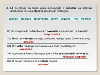 palácios desprezo despovoadas jovem pequena rico miserável
3. Lê as frases da lenda atrás mencionada e substitui as palavras
destacadas por um antónimo retirado do rectângulo.
3.1 As margens do rio Nabão eram povoadas no tempo do Rei Lavrador.
__________________________________________________________
3.2. Havia uns casebres ao longo da estrada real que ligava Coimbra a Lisboa.
__________________________________________________________
3.3. Um velho mendigo encontrava-se à porta da estalagem.
__________________________________________________________
3.4. Apareceu a Rainha Santa por quem tinha extraordinária veneração.
__________________________________________________________
3.5. O ancião recebeu uma avultada esmola.
__________________________________________________________
despovoadas
palácios
jovem rico
miserável desprezo
pequena
 
