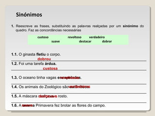 custoso revoltoso verdadeiro
suave destacar dobrar
Sinónimos
1. Reescreve as frases, substituindo as palavras realçadas por um sinónimo do
quadro. Faz as concordâncias necessárias
1.1. O ginasta fletiu o corpo.
_______________________________________________________________
1.2. Foi uma tarefa árdua.
_______________________________________________________________
1.3. O oceano tinha vagas encapeladas.
_______________________________________________________________
1.4. Os animais do Zoológico são autênticos.
_______________________________________________________________
1.5. A máscara realçava o rosto.
_______________________________________________________________
1.6. A amena Primavera fez brotar as flores do campo.
_______________________________________________________________
dobrou
custosa
revoltosas
verdadeiros
destacava
suave
 