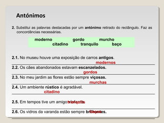 moderno gordo murcho
citadino tranquilo baço
Antónimos
2. Substitui as palavras destacadas por um antónimo retirado do rectângulo. Faz as
concordâncias necessárias.
2.1. No museu houve uma exposição de carros antigos.
_______________________________________________________________
2.2. Os cães abandonados estavam escanzelados.
_______________________________________________________________
2.3. No meu jardim as flores estão sempre viçosas.
_______________________________________________________________
2.4. Um ambiente rústico é agradável.
_______________________________________________________________
2.5. Em tempos tive um amigo violento.
_______________________________________________________________
2.6. Os vidros da varanda estão sempre brilhantes.
_______________________________________________________________
modernos
gordos
murchas
citadino
tranquilo
baços
 
