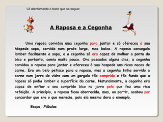 A Raposa e a CegonhaA Raposa e a Cegonha
Uma raposa convidou uma cegonha para jantar e só ofereceu à sua
hóspede sopa, servida num prato largo, mas baixo. A raposa conseguia
lamber facilmente a sopa, e a cegonha só era capaz de molhar a ponta do
bico e portanto, comia muito pouco. Ora passados alguns dias, a cegonha
convidou a raposa para jantar e ofereceu à sua hospede uns ricos nacos de
carne. Era um belo petisco para a raposa, mas a cegonha tinha servido a
carne num jarro de vidro com um gargalo tão comprido e tão fundo que a
raposa só podia lamber a superfície da carne. Naturalmente, a cegonha era
capaz de enfiar o seu comprido bico no jarro pelo que fez uma rica
refeição. A princípio, a raposa ficou aborrecida, mas, ao partir, acabou por
concordar que era o que merecia, pois ela mesma dera o exemplo.
Esopo, Fábulas
Lê atentamente o texto que se segue:
 