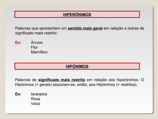HIPERÓNIMOS
Palavras que apresentam um sentido mais geral em relação a outras de
significado mais restrito:
Ex: Árvore
Flor
Mamífero
HIPÓNIMOS
Palavras de significado mais restrito em relação aos hiperónimos. O
Hipónimos (+ gerais) associam-se, então, aos Hipónimos (+ restritos).
Ex: laranjeira
Rosa
Vaca
 