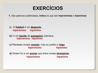 1. Das palavras sublinhadas, indica as que são hiperónimas e hipónimas.
a) O futebol é um desporto.
b) Vi um bando de papagaios coloridos.
c) Plantaste muitos cereais, mas eu prefiro o trigo.
d) Ontem fui a um pomar que tinha muitas laranjeiras.
EXERCÍCIOS
hiperónimo hipónimo
hiperónimo
hiperónimo
hipónimo
hipónimo
hiperónimo hipónimo
 