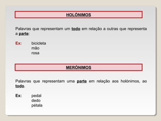 HOLÓNIMOS
Palavras que representam um todo em relação a outras que representa
a parte:
Ex: bicicleta
mão
rosa
MERÓNIMOS
Palavras que representam uma parte em relação aos holónimos, ao
todo.
Ex: pedal
dedo
pétala
 