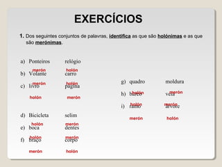 1. Dos seguintes conjuntos de palavras, identifica as que são holónimas e as que
são merónimas.
EXERCÍCIOS
a) Ponteiros relógio
b) Volante carro
c) livro página
d) Bicicleta selim
e) boca dentes
f) braço corpo
g) quadro moldura
h) barco vela
i) ramo árvore
holón
holón
holón
holón
holón
holón
holón
holón
holón
merón
merón
merón
merón
merón
merón
merón
merón
merón
 