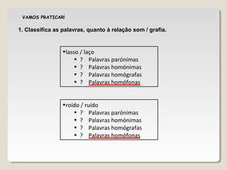 VAMOS PRATICAR!
•lasso / laço
• ? Palavras parónimas
• ? Palavras homónimas
• ? Palavras homógrafas
• ? Palavras homófonas
1. Classifica as palavras, quanto à relação som / grafia.
•roído / ruído
• ? Palavras parónimas
• ? Palavras homónimas
• ? Palavras homógrafas
• ? Palavras homófonas
 