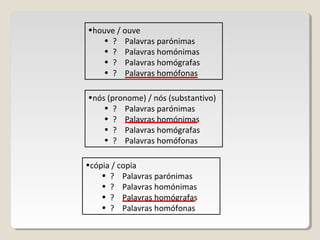 •houve / ouve
• ? Palavras parónimas
• ? Palavras homónimas
• ? Palavras homógrafas
• ? Palavras homófonas
•nós (pronome) / nós (substantivo)
• ? Palavras parónimas
• ? Palavras homónimas
• ? Palavras homógrafas
• ? Palavras homófonas
•cópia / copia
• ? Palavras parónimas
• ? Palavras homónimas
• ? Palavras homógrafas
• ? Palavras homófonas
 