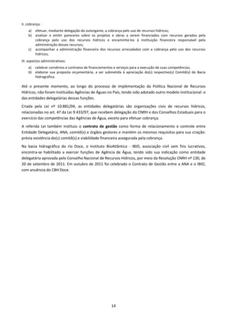 II. cobrança:
    a) efetuar, mediante delegação do outorgante, a cobrança pelo uso de recursos hídricos;
    b) analisar e emitir pareceres sobre os projetos e obras a serem financiados com recursos gerados pela
       cobrança pelo uso dos recursos hídricos e encaminhá-los à instituição financeira responsável pela
       administração desses recursos;
    c) acompanhar a administração financeira dos recursos arrecadados com a cobrança pelo uso dos recursos
       hídricos;
III. aspectos administrativos:
    a) celebrar convênios e contratos de financiamentos e serviços para a execução de suas competências;
    b) elaborar sua proposta orçamentária, a ser submetida à apreciação do(s) respectivo(s) Comitê(s) de Bacia
       Hidrográfica.

Até o presente momento, ao longo do processo de implementação da Política Nacional de Recursos
Hídricos, não foram instituídas Agências de Águas no País, tendo sido adotado outro modelo institucional: o
das entidades delegatárias dessas funções.
Criada pela Lei nº 10.881/04, as entidades delegatárias são organizações civis de recursos hídricos,
relacionadas no art. 47 da Lei 9.433/97, que recebem delegação do CNRH e dos Conselhos Estaduais para o
exercício das competências das Agências de Água, exceto para efetuar cobrança.
A referida Lei também instituiu o contrato de gestão como forma de relacionamento e controle entre
Entidade Delegatária, ANA, comitê(s) e órgãos gestores e mantém os mesmos requisitos para sua criação:
prévia existência do(s) comitê(s) e viabilidade financeira assegurada pela cobrança.
Na bacia hidrográfica do rio Doce, o Instituto BioAtlântica - IBIO, associação civil sem fins lucrativos,
encontra-se habilitado a exercer funções de Agência de Água, tendo sido sua indicação como entidade
delegatária aprovada pelo Conselho Nacional de Recursos Hídricos, por meio da Resolução CNRH nº 130, de
20 de setembro de 2011. Em outubro de 2011 foi celebrado o Contrato de Gestão entre a ANA e o IBIO,
com anuência do CBH Doce.




                                                     14
 