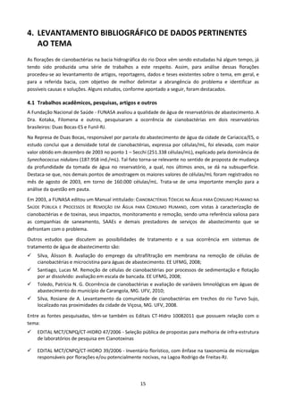 4. LEVANTAMENTO BIBLIOGRÁFICO DE DADOS PERTINENTES
   AO TEMA
As florações de cianobactérias na bacia hidrográfica do rio Doce vêm sendo estudadas há algum tempo, já
tendo sido produzida uma série de trabalhos a este respeito. Assim, para análise dessas florações
procedeu-se ao levantamento de artigos, reportagens, dados e teses existentes sobre o tema, em geral, e
para a referida bacia, com objetivo de melhor delimitar a abrangência do problema e identificar as
possíveis causas e soluções. Alguns estudos, conforme apontado a seguir, foram destacados.

4.1 Trabalhos acadêmicos, pesquisas, artigos e outros
A Fundação Nacional de Saúde - FUNASA avaliou a qualidade de água de reservatórios de abastecimento. A
Dra. Kotaka, Filomena e outros, pesquisaram a ocorrência de cianobactérias em dois reservatórios
brasileiros: Duas Bocas-ES e Funil-RJ.
Na Represa de Duas Bocas, responsável por parcela do abastecimento de água da cidade de Cariacica/ES, o
estudo conclui que a densidade total de cianobactérias, expressa por células/mL, foi elevada, com maior
valor obtido em dezembro de 2003 no ponto 1 – Secchi (251.338 células/mL), explicado pela dominância de
Synechococcus nidulans (187.958 ind./mL). Tal fato torna-se relevante no sentido de proposta de mudança
da profundidade da tomada de água no reservatório, a qual, nos últimos anos, se dá na subsuperfície.
Destaca-se que, nos demais pontos de amostragem os maiores valores de células/mL foram registrados no
mês de agosto de 2003, em torno de 160.000 células/mL. Trata-se de uma importante menção para a
análise da questão em pauta.
Em 2003, a FUNASA editou um Manual intitulado: CIANOBACTÉRIAS TÓXICAS NA ÁGUA PARA CONSUMO HUMANO NA
SAÚDE PÚBLICA E PROCESSOS DE REMOÇÃO EM ÁGUA PARA CONSUMO HUMANO, com vistas à caracterização de
cianobactérias e de toxinas, seus impactos, monitoramento e remoção, sendo uma referência valiosa para
as companhias de saneamento, SAAEs e demais prestadores de serviços de abastecimento que se
defrontam com o problema.
Outros estudos que discutem as possibilidades de tratamento e a sua ocorrência em sistemas de
tratamento de água de abastecimento são:
    Silva, Álisson B. Avaliação do emprego da ultrafiltração em membrana na remoção de células de
    cianobactérias e microcistina para águas de abastecimento. EE UFMG, 2008;
    Santiago, Lucas M. Remoção de células de cianobactérias por processos de sedimentação e flotação
    por ar dissolvido: avaliação em escala de bancada. EE UFMG, 2008;
    Toledo, Patrícia N. G. Ocorrência de cianobactérias e avaliação de variáveis limnológicas em águas de
    abastecimento do município de Carangola, MG. UFV, 2010;
    Silva, Rosiane de A. Levantamento da comunidade de cianobactérias em trechos do rio Turvo Sujo,
    localizado nas proximidades da cidade de Viçosa, MG. UFV, 2008.

Entre as fontes pesquisadas, têm-se também os Editais CT-Hidro 10082011 que possuem relação com o
tema:
    EDITAL MCT/CNPQ/CT-HIDRO 47/2006 - Seleção pública de propostas para melhoria de infra-estrutura
    de laboratórios de pesquisa em Cianotoxinas

    EDITAL MCT/CNPQ/CT-HIDRO 39/2006 - Inventário florístico, com ênfase na taxonomia de microalgas
    responsáveis por florações e/ou potencialmente nocivas, na Lagoa Rodrigo de Freitas-RJ.




                                                  15
 
