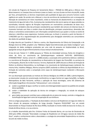 Um estudo do Programa de Pesquisa em Saneamento Básico – PROSAB de 2006 gerou o MANUAL PARA
MONITORAMENTO DE CIANOBACTÉRIAS NA REPRESA LOMBA DO SABÃO E NO LAGO GUAÍBA EM PORTO ALEGRE/RS, tendo
por foco, principalmente, os técnicos responsáveis pela qualidade da água para consumo humano e pela
vigilância em saúde. De acordo com o Manual, o risco da ocorrência de cianobactérias com a consequente
liberação de cianotoxinas em níveis inaceitáveis, ronda os mananciais de abastecimento e as estações de
tratamento de água de todo o País. A presença das cianobactérias não ocorre apenas em águas poluídas ou
eutrofizadas, havendo registro de florações importantes em reservatórios considerados de baixo risco.
Constitui um verdadeiro atlas das principais cianobactérias que também são comuns em diversos locais. É
ricamente ilustrado com fotos e contém chave de identificação, principais características, dimensões das
células e comentários esclarecedores com informações complementares que ajudam a muitos na tarefa de
observar e identificar esses organismos. Esclarece ainda que, no Brasil, é somente a partir do Decreto nº
5.440/2005 que há a regulamentação dos procedimentos para divulgação sistemática aos consumidores
dos dados de qualidade da água.
O artigo descrito por Evandrino G. Barros e outros, dos Departamentos de Ciência da Computação e de
Biologia Geral da UFMG, propõem uma “Biblioteca Digital Georreferenciada para Dados Ecológicos” para
integração de dados ecológicos produzidos por uma rede de pesquisa em biodiversidade no Brasil,
agregando serviços de georreferenciamento e busca textual simultaneamente.
A tese de Leal, Tatiane V. F. (2006) pesquisa os “Efeitos da intensidade luminosa, fontes de nitrogênio e
níveis de ferro no crescimento de Cylindrospermopsis raciborskii 9UFV-P01 (NOSTOCALES,
CYANOBACTERIA)”. Gomes, Lenora N. L. (2008) estudou a associação entre parâmetros bióticos e abióticos
e a ocorrência de florações de cianobactérias no Reservatório de Vargem das Flores/MG, na sub-bacia do
rio Paraopeba, afluente do rio São Francisco. Ferreira, Raphaela M. (2007) discute os efeitos da limitação de
fósforo na eficiência fotossintética, na morfologia e no crescimento de Cylindrospermopsis raciborskii. Na
mesma linha, trabalhou Melgaço, Marina Junqueira (2007) avaliando os efeitos da disponibilidade de luz e
limitação de nutrientes sobre a competição entre cepas de Cylindrospermopsis raciborskii e Microcystis
aeruginosa.
Em sua dissertação apresentada ao Instituto de Ciências Biológicas da UFMG em 2009, Ludmila Brighenti,
ao desenvolver estudos de caracterização morfométrica na Lagoa Central em Lagoa Santa/MG, na Região
Metropolitana de Belo Horizonte, verificou a aplicação de novas tecnologias, como SIG (Sistemas de
Informação Geográfica) e ferramentas “hidroacústicas”, com o intuito de:
a)   avaliar a qualidade de água e verificar se existe uma heterogeneidade espacial nos padrões de variação
     dessa qualidade;
b)   avaliar a viabilidade da aplicação da técnica de contagem e integração, no estudo de estoques
     pesqueiros;
c)   gerar dados que possam contribuir para a elaboração de um plano de manejo, controle e mitigação da
     eutrofização da lagoa bem como da recuperação da sua ictiofauna.

Entre os artigos pesquisados, a “Avaliação da diversidade e estrutura do fitoplâncton em lagos do médio rio
Doce através de pesquisas ecológicas de longa duração: Programa PELD/UFMG” traz um estudo
desenvolvido no Parque Estadual do Rio Doce (PERD), localizado no trecho médio da bacia do rio Doce, no
Estado de Minas Gerais, e no seu entorno.
Já o trabalho desenvolvido pela Dra. Cristiane Freitas de Azevedo Barros, em sua tese de Doutorado de
2010 pela UFMG, intitulada “Diversidade e ecologia do fitoplâncton em 18 lagoas naturais do médio Rio
Doce”, amplia o conhecimento sobre a diversidade e a ecologia da comunidade fitoplanctônica no sistema
lacustre do médio rio Doce.


                                                     16
 